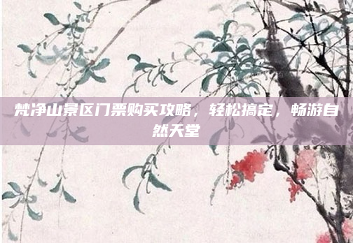 梵净山景区门票购买攻略，轻松搞定，畅游自然天堂