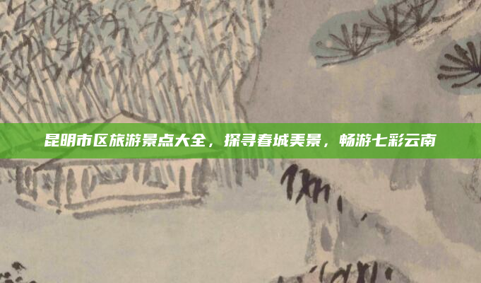 昆明市区旅游景点大全,探寻春城美景,畅游七彩云南