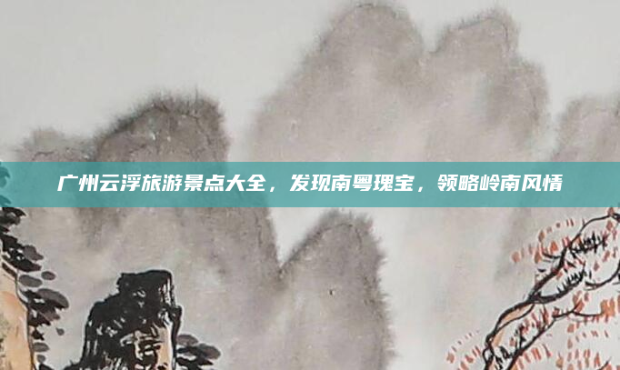 广州云浮旅游景点大全，发现南粤瑰宝，领略岭南风情