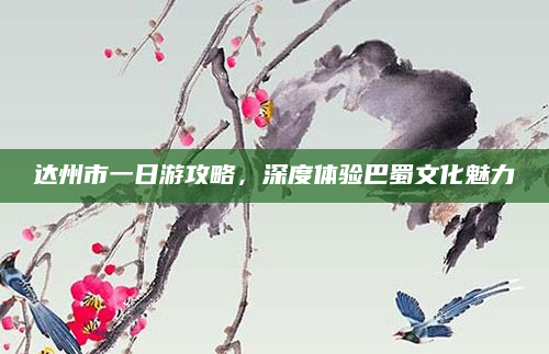 达州市一日游攻略，深度体验巴蜀文化魅力