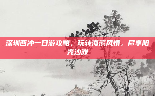 深圳西冲一日游攻略,玩转海滨风情,尽享阳光沙滩