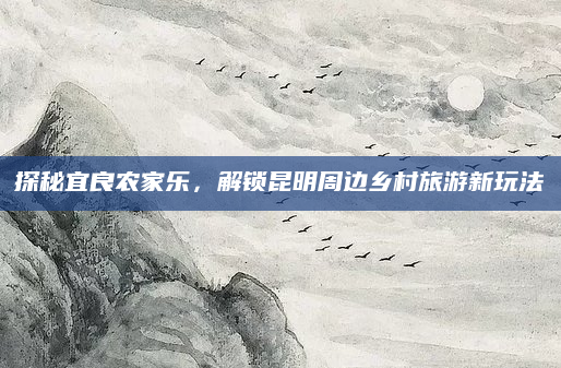 探秘宜良农家乐,解锁昆明周边乡村旅游新玩法