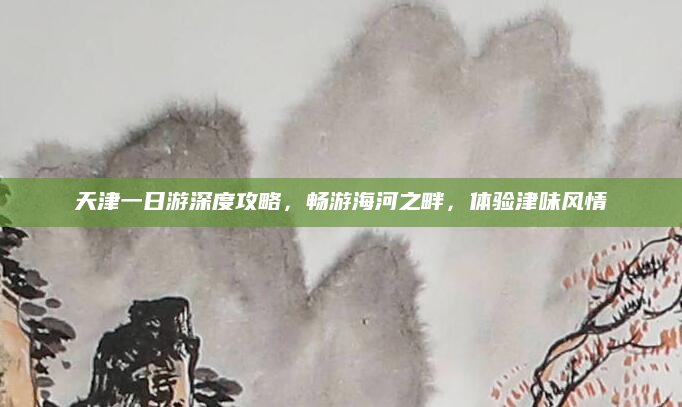 天津一日游深度攻略,畅游海河之畔,体验津味风情