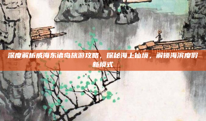 深度解析威海东诸岛旅游攻略,探秘海上仙境,解锁海滨度假新模式