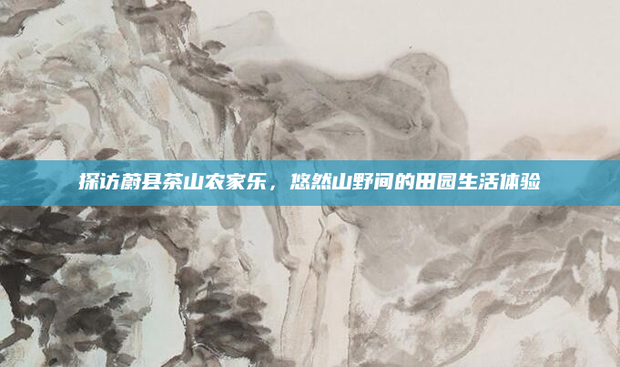 探访蔚县茶山农家乐，悠然山野间的田园生活体验