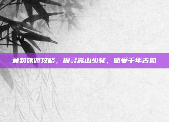 登封旅游攻略,探寻嵩山少林,感受千年古韵