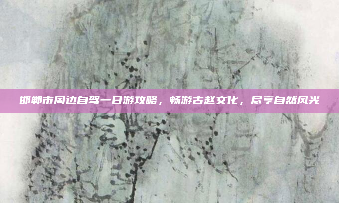 邯郸市周边自驾一日游攻略，畅游古赵文化，尽享自然风光