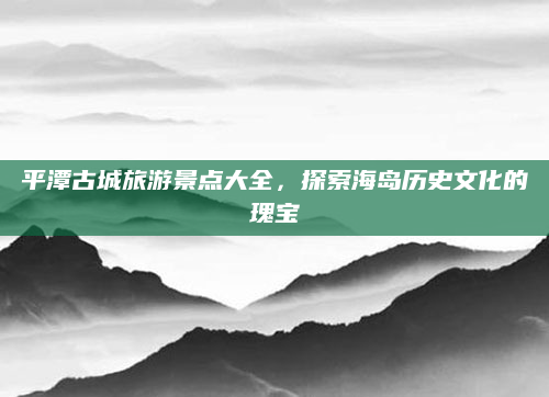 平潭古城旅游景点大全,探索海岛历史文化的瑰宝