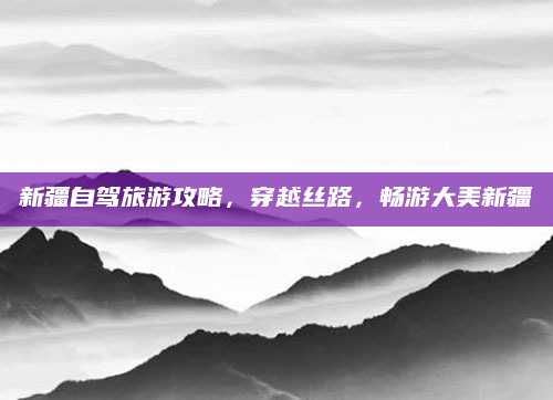新疆自驾旅游攻略,穿越丝路,畅游大美新疆
