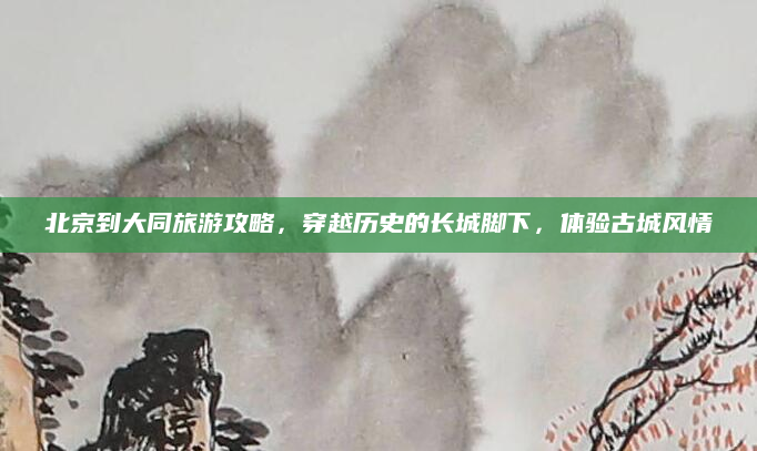 北京到大同旅游攻略,穿越历史的长城脚下,体验古城风情