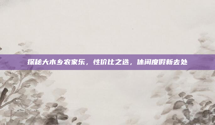 探秘大木乡农家乐，性价比之选，休闲度假新去处