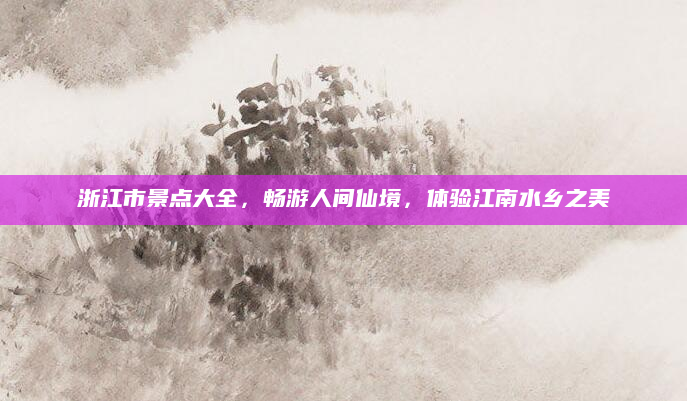 浙江市景点大全,畅游人间仙境,体验江南水乡之美