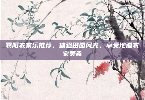 襄阳农家乐推荐，体验田园风光，享受地道农家美食