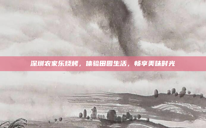 深圳农家乐烧烤，体验田园生活，畅享美味时光
