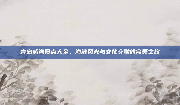 青岛威海景点大全，海滨风光与文化交融的完美之旅