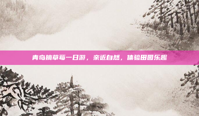青岛摘草莓一日游，亲近自然，体验田园乐趣