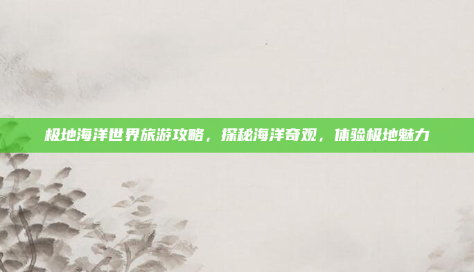 极地海洋世界旅游攻略，探秘海洋奇观，体验极地魅力