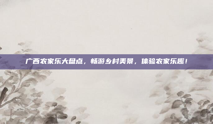 广西农家乐大盘点,畅游乡村美景,体验农家乐趣!