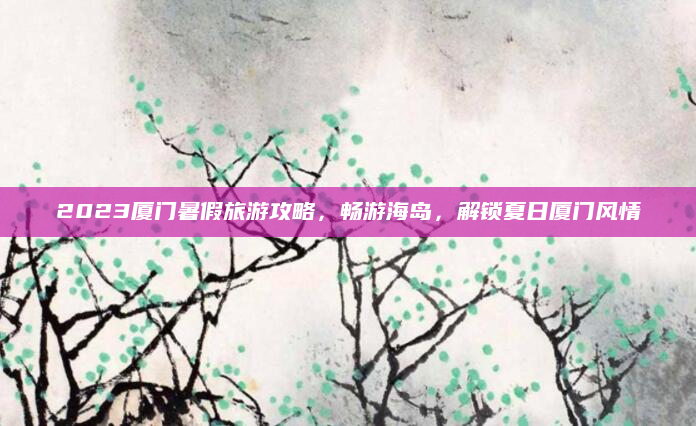 2023厦门暑假旅游攻略，畅游海岛，解锁夏日厦门风情