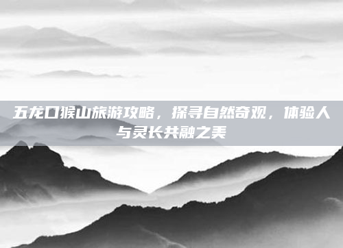 五龙口猴山旅游攻略,探寻自然奇观,体验人与灵长共融之美