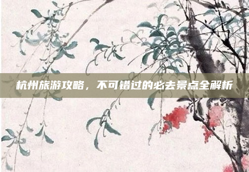 杭州旅游攻略,不可错过的必去景点全解析