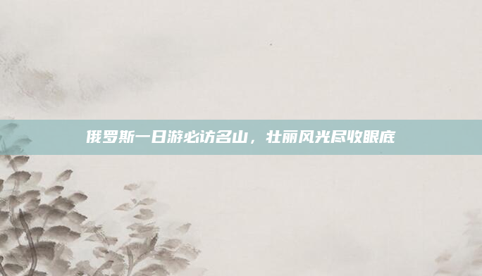 俄罗斯一日游必访名山，壮丽风光尽收眼底