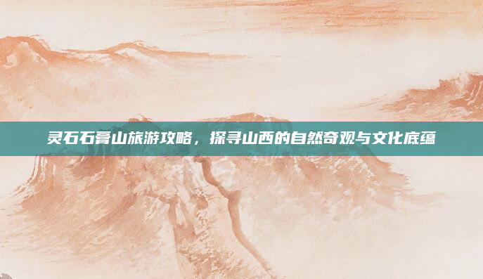 灵石石膏山旅游攻略,探寻山西的自然奇观与文化底蕴