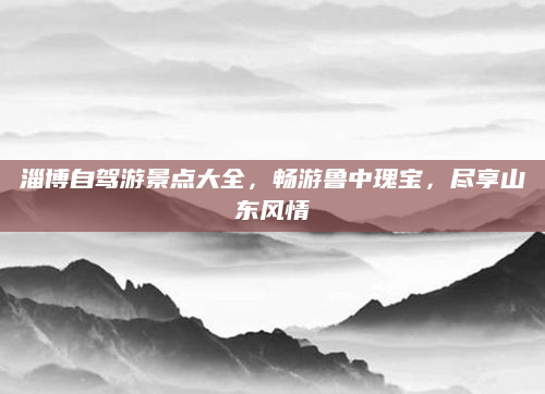 淄博自驾游景点大全,畅游鲁中瑰宝,尽享山东风情