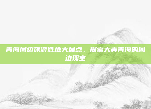 青海周边旅游胜地大盘点,探索大美青海的周边瑰宝