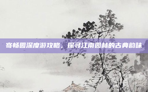 寄畅园深度游攻略,探寻江南园林的古典韵味