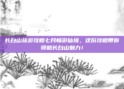 长白山旅游攻略七月畅游仙境，这份攻略带你领略长白山魅力！