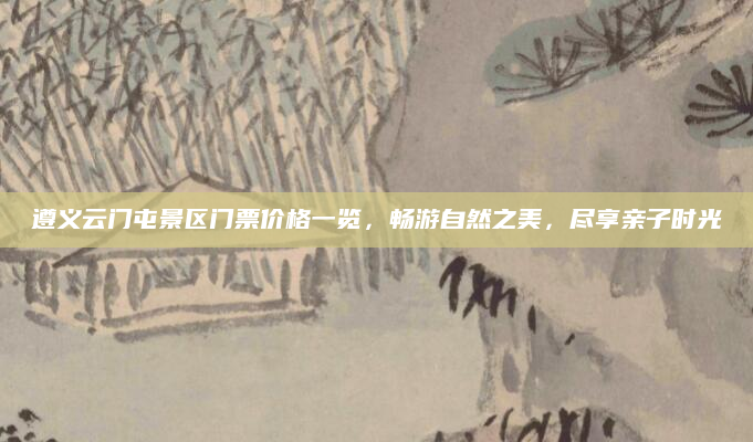 遵义云门屯景区门票价格一览,畅游自然之美,尽享亲子时光