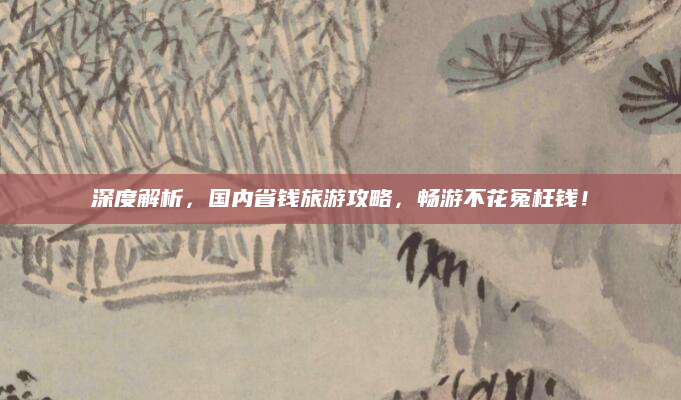 深度解析,国内省钱旅游攻略,畅游不花冤枉钱!