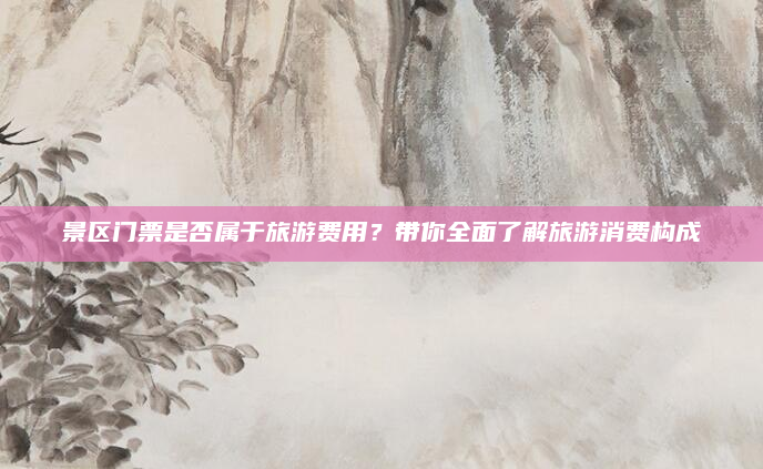 景区门票是否属于旅游费用?带你全面了解旅游消费构成