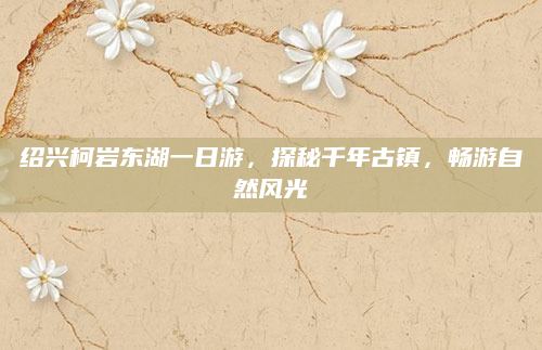 绍兴柯岩东湖一日游，探秘千年古镇，畅游自然风光