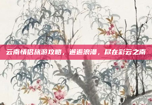 云南情侣旅游攻略,邂逅浪漫,尽在彩云之南