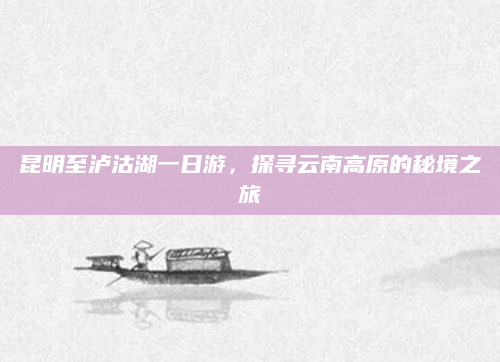 昆明至泸沽湖一日游，探寻云南高原的秘境之旅