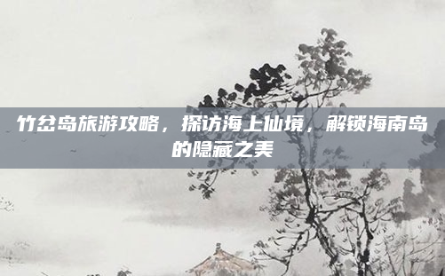 竹岔岛旅游攻略,探访海上仙境,解锁海南岛的隐藏之美