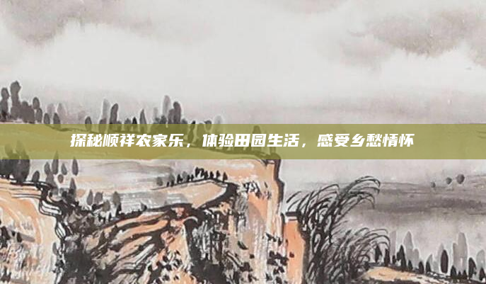探秘顺祥农家乐,体验田园生活,感受乡愁情怀