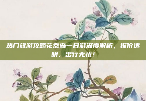 热门旅游攻略花岙岛一日游深度解析,报价透明,出行无忧!