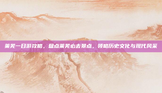 莱芜一日游攻略,盘点莱芜必去景点,领略历史文化与现代风采