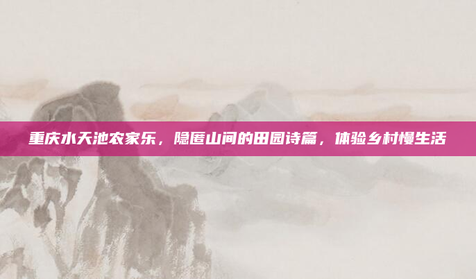 重庆水天池农家乐，隐匿山间的田园诗篇，体验乡村慢生活