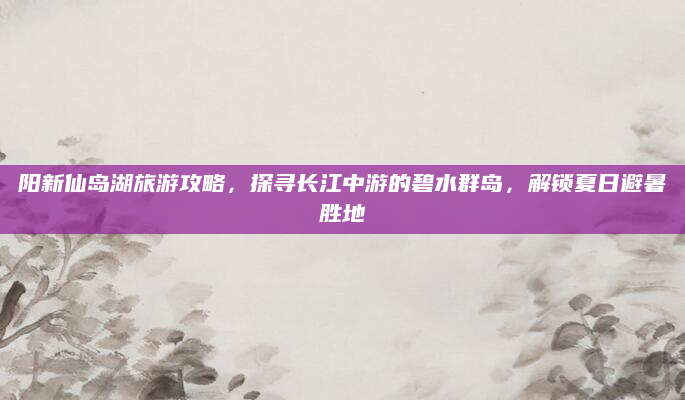 阳新仙岛湖旅游攻略,探寻长江中游的碧水群岛,解锁夏日避暑胜地