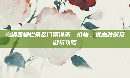 乌镇西栅栏景区门票详解,价格、优惠政策及游玩攻略