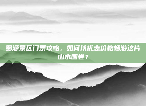 蜀源景区门票攻略,如何以优惠价格畅游这片山水画卷?