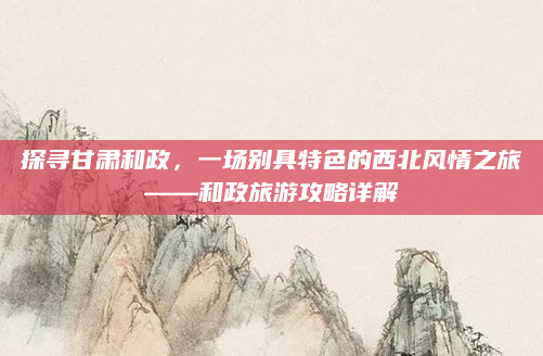 探寻甘肃和政,一场别具特色的西北风情之旅——和政旅游攻略详解