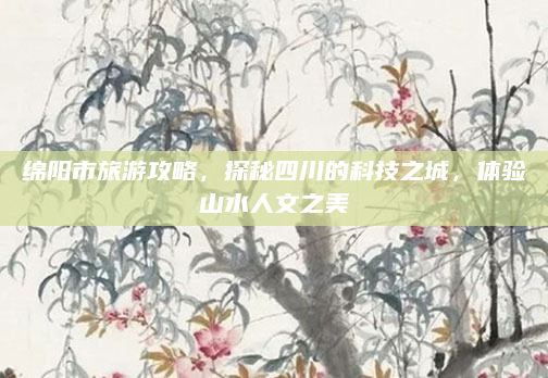 绵阳市旅游攻略,探秘四川的科技之城,体验山水人文之美