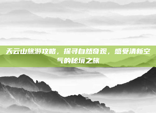 天云山旅游攻略，探寻自然奇观，感受清新空气的秘境之旅