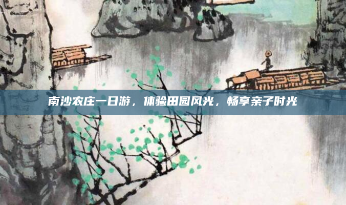 南沙农庄一日游，体验田园风光，畅享亲子时光