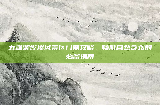 五峰柴埠溪风景区门票攻略,畅游自然奇观的必备指南
